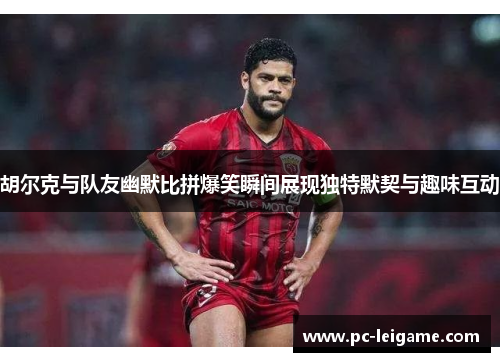 胡尔克与队友幽默比拼爆笑瞬间展现独特默契与趣味互动 胡尔克与队友幽默比拼爆笑瞬间展现独特默契与趣味互动