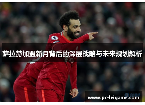 萨拉赫加盟新月背后的深层战略与未来规划解析 萨拉赫加盟新月背后的深层战略与未来规划解析