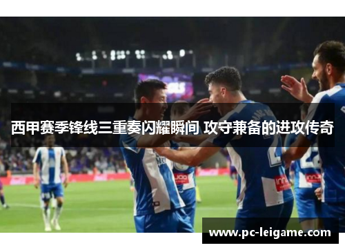 西甲赛季锋线三重奏闪耀瞬间 攻守兼备的进攻传奇 西甲赛季锋线三重奏闪耀瞬间 攻守兼备的进攻传奇