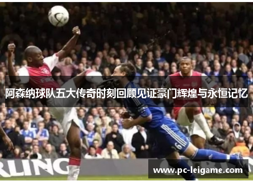 阿森纳球队五大传奇时刻回顾见证豪门辉煌与永恒记忆