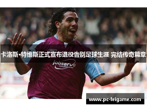 卡洛斯·特维斯正式宣布退役告别足球生涯 完结传奇篇章